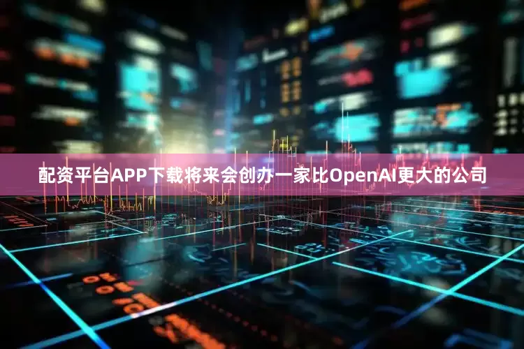 配资平台APP下载将来会创办一家比OpenAI更大的公司